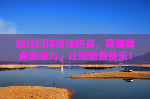 幼儿园体育课热身，用游戏点燃活力，让运动更快乐！