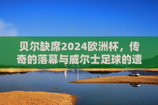 贝尔缺席2024欧洲杯,传奇的落幕与威尔士足球的遗憾,贝尔缺席2024欧洲杯,传奇落幕与威尔士遗憾 贝尔缺席2024欧洲杯,传奇的落幕与威尔士足球的遗憾,贝尔缺席2024欧洲杯,传奇落幕与威尔士遗憾