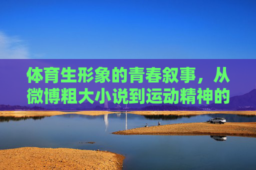 体育生形象的青春叙事，从微博粗大小说到运动精神的多元表达，体育生形象的青春叙事，从微博粗大小说到运动精神的多元表达