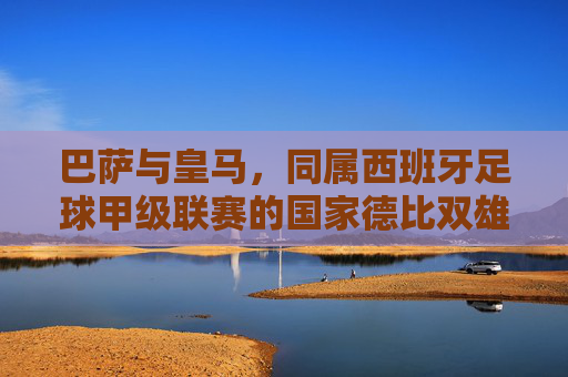 巴萨与皇马，同属西班牙足球甲级联赛的国家德比双雄，西甲国家德比双雄，巴萨与皇马