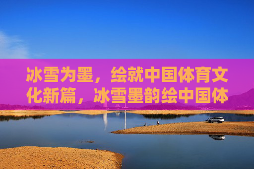 冰雪为墨,绘就中国体育文化新篇,冰雪墨韵绘中国体育文化新篇 冰雪为墨,绘就中国体育文化新篇,冰雪墨韵绘中国体育文化新篇