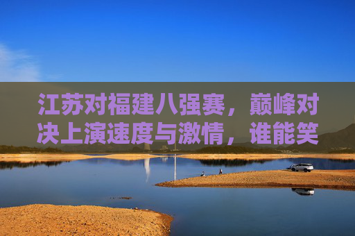 江苏对福建八强赛，巅峰对决上演速度与激情，谁能笑傲晋级？江苏福建八强赛巅峰对决，速度激情谁能笑傲晋级？