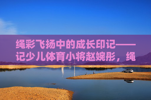 绳彩飞扬中的成长印记——记少儿体育小将赵婉彤，绳彩飞扬中的成长印记——少儿体育小将赵婉彤