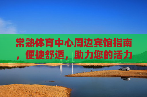 常熟体育中心周边宾馆指南，便捷舒适，助力您的活力之旅，常熟体育中心周边宾馆指南，便捷舒适，助力您的活力之旅