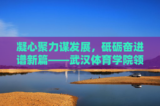 凝心聚力谋发展，砥砺奋进谱新篇——武汉体育学院领导团队引领学校高质量发展纪实，武汉体育学院领导团队引领高质量发展纪实
