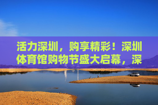 活力深圳,购享精彩!深圳体育馆购物节盛大启幕,深圳体育馆购物节盛大启幕 活力深圳,购享精彩!深圳体育馆购物节盛大启幕,深圳体育馆购物节盛大启幕