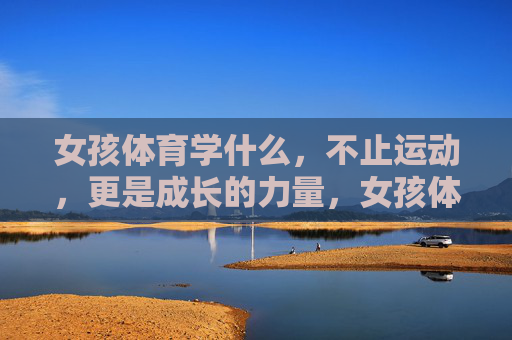 女孩体育学什么，不止运动，更是成长的力量，女孩体育，不止运动，更是成长的力量