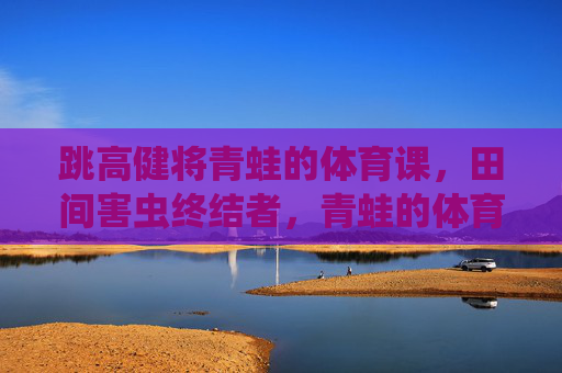 跳高健将青蛙的体育课，田间害虫终结者，青蛙的体育课，跳高健将与田间害虫终结者