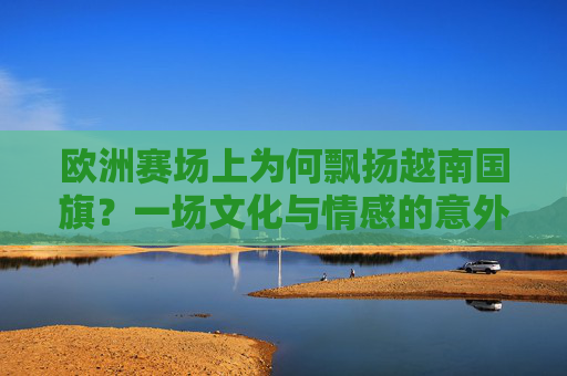 欧洲赛场上为何飘扬越南国旗?一场文化与情感的意外共鸣,欧洲赛场飘扬越南国旗,文化情感的意外共鸣 欧洲赛场上为何飘扬越南国旗?一场文化与情感的意外共鸣,欧洲赛场飘扬越南国旗,文化情感的意外共鸣