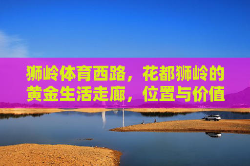 狮岭体育西路,花都狮岭的黄金生活走廊,位置与价值全解析,狮岭体育西路,花都狮岭黄金生活走廊位置与价值全解析 狮岭体育西路,花都狮岭的黄金生活走廊,位置与价值全解析,狮岭体育西路,花都狮岭黄金生活走廊位置与价值全解析
