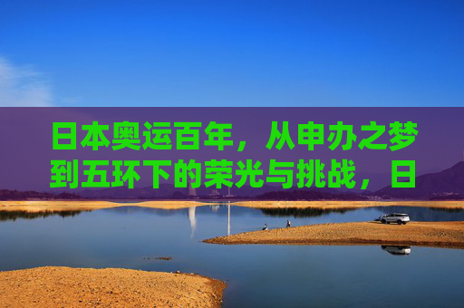 日本奥运百年，从申办之梦到五环下的荣光与挑战，日本奥运百年，从申办梦到五环下的荣光与挑战