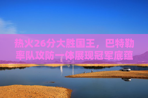 热火26分大胜国王,巴特勒率队攻防一体展现冠军底蕴,巴特勒率热火攻防一体 26分大胜国王展冠军底蕴 热火26分大胜国王,巴特勒率队攻防一体展现冠军底蕴,巴特勒率热火攻防一体 26分大胜国王展冠军底蕴