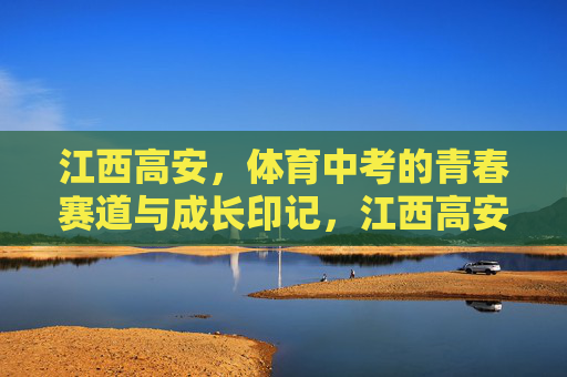 江西高安,体育中考的青春赛道与成长印记,江西高安体育中考,青春赛道上的成长印记 江西高安,体育中考的青春赛道与成长印记,江西高安体育中考,青春赛道上的成长印记