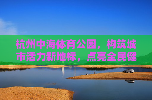 杭州中海体育公园,构筑城市活力新地标,点亮全民健身新生活,杭州中海体育公园,城市活力地标,点亮全民健身新生活 杭州中海体育公园,构筑城市活力新地标,点亮全民健身新生活,杭州中海体育公园,城市活力地标,点亮全民健身新生活