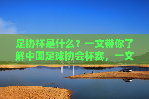 足协杯是什么?一文带你了解中国足球协会杯赛,一文带你了解中国足球协会杯赛 足协杯是什么?一文带你了解中国足球协会杯赛,一文带你了解中国足球协会杯赛