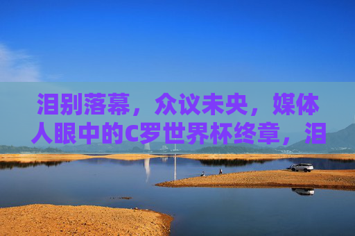 泪别落幕,众议未央,媒体人眼中的C罗世界杯终章,泪别落幕,众议未央,媒体人眼中的C罗世界杯终章 泪别落幕,众议未央,媒体人眼中的C罗世界杯终章,泪别落幕,众议未央,媒体人眼中的C罗世界杯终章