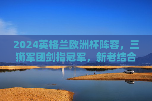 2024英格兰欧洲杯阵容，三狮军团剑指冠军，新老结合的青春风暴，三狮军团剑指冠军，2024欧洲杯新老结合青春风暴