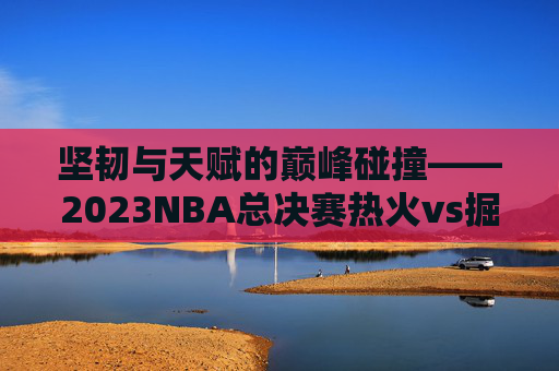 坚韧与天赋的巅峰碰撞——2023NBA总决赛热火vs掘金全纪实,坚韧与天赋的巅峰碰撞——2023NBA总决赛热火vs掘金全纪实 坚韧与天赋的巅峰碰撞——2023NBA总决赛热火vs掘金全纪实,坚韧与天赋的巅峰碰撞——2023NBA总决赛热火vs掘金全纪实