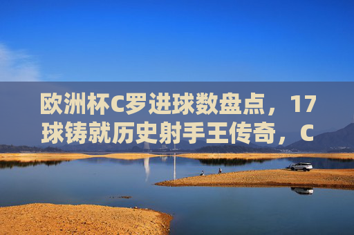 欧洲杯C罗进球数盘点，17球铸就历史射手王传奇，C罗欧洲杯17球，历史射手王的传奇铸就