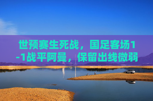 世预赛生死战,国足客场1-1战平阿曼,保留出线微弱希望,世预赛生死战,国足客场1-1战平阿曼,保留出线微弱希望 世预赛生死战,国足客场1-1战平阿曼,保留出线微弱希望,世预赛生死战,国足客场1-1战平阿曼,保留出线微弱希望
