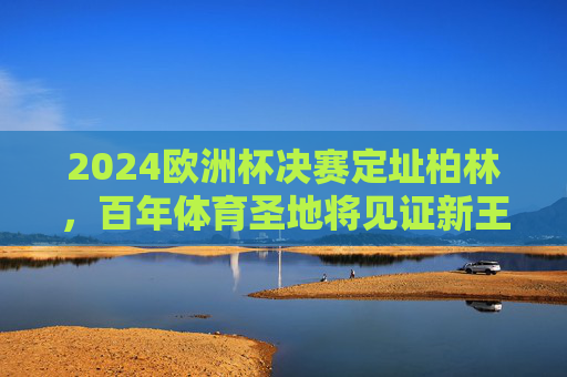 2024欧洲杯决赛定址柏林,百年体育圣地将见证新王加冕,2024欧洲杯决赛定柏林,百年圣地见证新王加冕 2024欧洲杯决赛定址柏林,百年体育圣地将见证新王加冕,2024欧洲杯决赛定柏林,百年圣地见证新王加冕