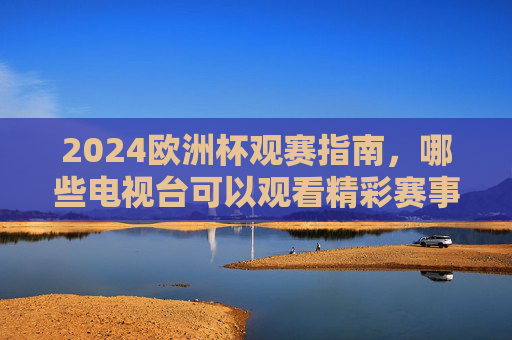 2024欧洲杯观赛指南，哪些电视台可以观看精彩赛事？2024欧洲杯观赛指南，哪些电视台可看精彩赛事？