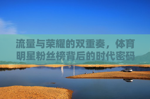 流量与荣耀的双重奏,体育明星粉丝榜背后的时代密码,流量与荣耀的双重奏,体育明星粉丝榜的时代密码 流量与荣耀的双重奏,体育明星粉丝榜背后的时代密码,流量与荣耀的双重奏,体育明星粉丝榜的时代密码