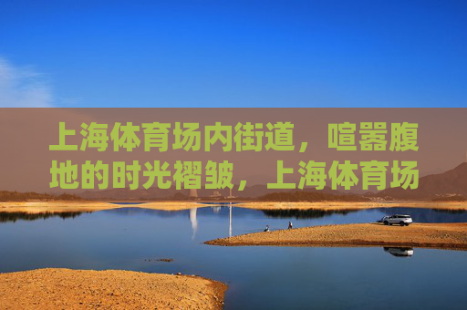 上海体育场内街道,喧嚣腹地的时光褶皱,上海体育场内街,喧嚣腹地的时光褶皱 上海体育场内街道,喧嚣腹地的时光褶皱,上海体育场内街,喧嚣腹地的时光褶皱