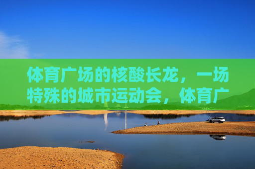 体育广场的核酸长龙，一场特殊的城市运动会，体育广场核酸长龙，一场特殊的城市运动会