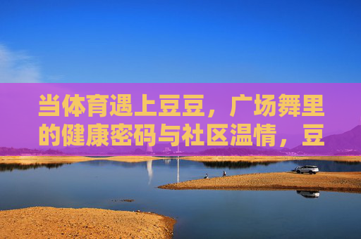 当体育遇上豆豆,广场舞里的健康密码与社区温情,豆豆广场舞,舞动健康密码,传递社区温情 当体育遇上豆豆,广场舞里的健康密码与社区温情,豆豆广场舞,舞动健康密码,传递社区温情