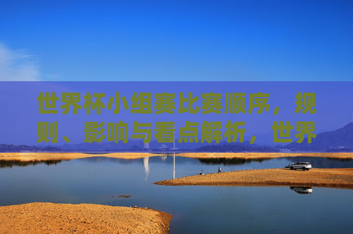 世界杯小组赛比赛顺序,规则、影响与看点解析,世界杯小组赛,比赛顺序、规则、影响与看点全解析 世界杯小组赛比赛顺序,规则、影响与看点解析,世界杯小组赛,比赛顺序、规则、影响与看点全解析