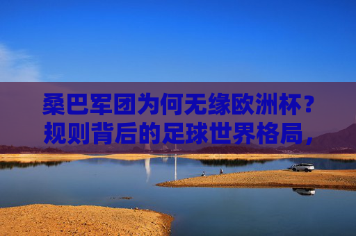 桑巴军团为何无缘欧洲杯?规则背后的足球世界格局,桑巴军团无缘欧洲杯,规则背后的足球世界格局 桑巴军团为何无缘欧洲杯?规则背后的足球世界格局,桑巴军团无缘欧洲杯,规则背后的足球世界格局