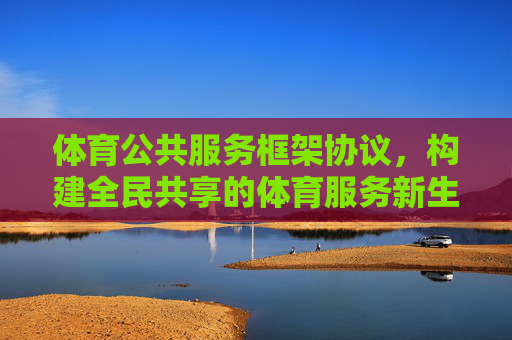 体育公共服务框架协议,构建全民共享的体育服务新生态,体育公共服务框架协议,构建全民共享新生态 体育公共服务框架协议,构建全民共享的体育服务新生态,体育公共服务框架协议,构建全民共享新生态