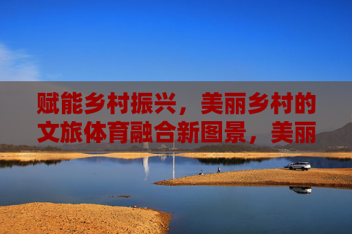 赋能乡村振兴,美丽乡村的文旅体育融合新图景,美丽乡村文旅体育融合绘就乡村振兴新图景 赋能乡村振兴,美丽乡村的文旅体育融合新图景,美丽乡村文旅体育融合绘就乡村振兴新图景