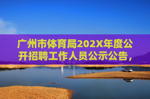 广州市体育局202X年度公开招聘工作人员公示公告，广州市体育局202X年度公开招聘工作人员公示公告