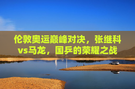 伦敦奥运巅峰对决,张继科vs马龙,国乒的荣耀之战 伦敦奥运巅峰对决,张继科vs马龙,国乒的荣耀之战