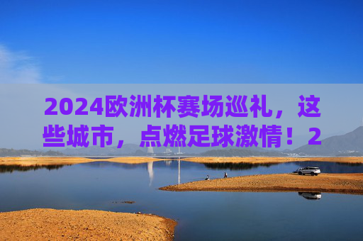 2024欧洲杯赛场巡礼,这些城市,点燃足球激情!2024欧洲杯赛场巡礼,城市点燃足球激情 2024欧洲杯赛场巡礼,这些城市,点燃足球激情!2024欧洲杯赛场巡礼,城市点燃足球激情