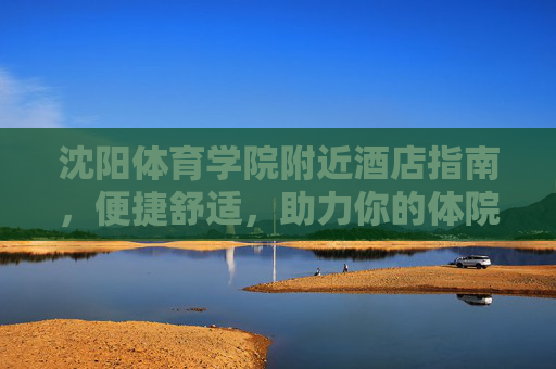 沈阳体育学院附近酒店指南,便捷舒适,助力你的体院之行,沈阳体育学院附近酒店指南,便捷舒适,助力体院之行 沈阳体育学院附近酒店指南,便捷舒适,助力你的体院之行,沈阳体育学院附近酒店指南,便捷舒适,助力体院之行