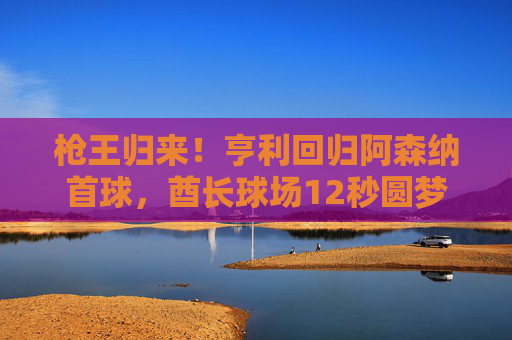 枪王归来！亨利回归阿森纳首球，酋长球场12秒圆梦，传奇永不落幕，枪王亨利回归阿森纳12秒首球，传奇酋长球场圆梦