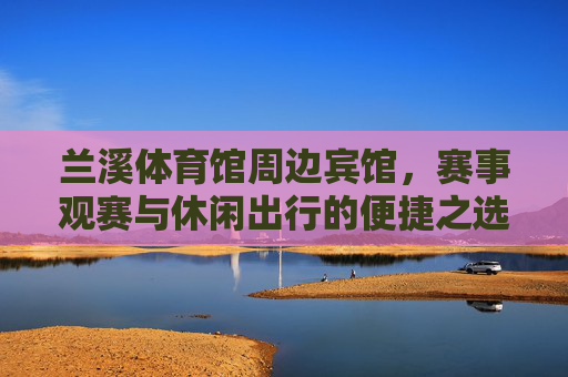兰溪体育馆周边宾馆,赛事观赛与休闲出行的便捷之选,兰溪体育馆周边宾馆,赛事观赛与休闲出行便捷之选 兰溪体育馆周边宾馆,赛事观赛与休闲出行的便捷之选,兰溪体育馆周边宾馆,赛事观赛与休闲出行便捷之选