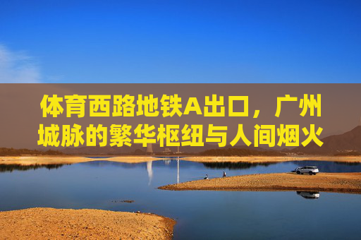 体育西路地铁A出口，广州城脉的繁华枢纽与人间烟火，体育西路A出口，广州城脉的繁华与烟火