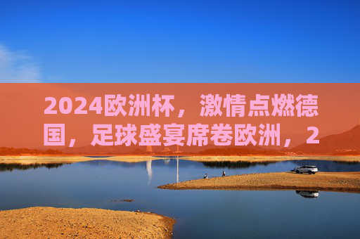 2024欧洲杯,激情点燃德国,足球盛宴席卷欧洲,2024欧洲杯,德国激情点燃,足球盛宴席卷欧洲 2024欧洲杯,激情点燃德国,足球盛宴席卷欧洲,2024欧洲杯,德国激情点燃,足球盛宴席卷欧洲