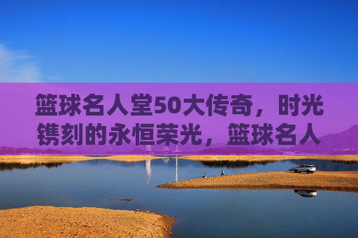 篮球名人堂50大传奇,时光镌刻的永恒荣光,篮球名人堂50大传奇,时光镌刻的永恒荣光 篮球名人堂50大传奇,时光镌刻的永恒荣光,篮球名人堂50大传奇,时光镌刻的永恒荣光
