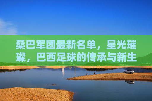 桑巴军团最新名单,星光璀璨,巴西足球的传承与新生,桑巴军团最新名单,星光璀璨,传承与新生 桑巴军团最新名单,星光璀璨,巴西足球的传承与新生,桑巴军团最新名单,星光璀璨,传承与新生