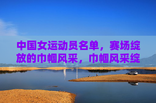 中国女运动员名单,赛场绽放的巾帼风采,巾帼风采绽赛场,中国女运动员名单 中国女运动员名单,赛场绽放的巾帼风采,巾帼风采绽赛场,中国女运动员名单