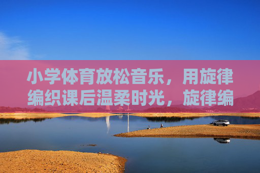 小学体育放松音乐，用旋律编织课后温柔时光，旋律编织课后温柔时光