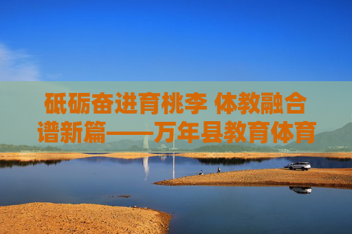 砥砺奋进育桃李 体教融合谱新篇——万年县教育体育局发展纪实，万年县，体教融合育桃李 谱奋进新篇