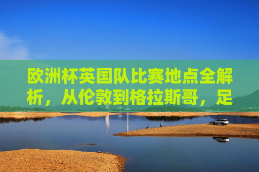 欧洲杯英国队比赛地点全解析，从伦敦到格拉斯哥，足球盛宴的英伦主场，欧洲杯英国队比赛地点全解析，伦敦到格拉斯哥的英伦主场