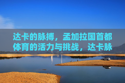 达卡的脉搏,孟加拉国首都体育的活力与挑战,达卡脉搏,孟加拉国首都体育的活力与挑战 达卡的脉搏,孟加拉国首都体育的活力与挑战,达卡脉搏,孟加拉国首都体育的活力与挑战