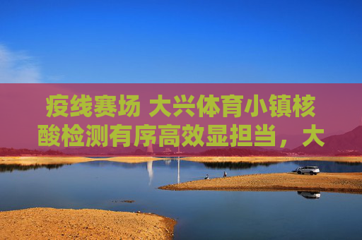 疫线赛场 大兴体育小镇核酸检测有序高效显担当，大兴体育小镇核酸检测有序高效显担当